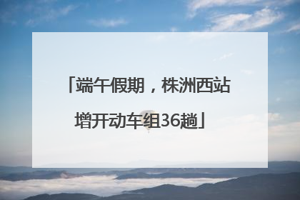 端午假期，株洲西站增开动车组36趟